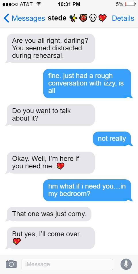 Stede: Are you all right, darling? You seemed distracted during rehearsal.  Ed: fine. just had a rough conversation with izzy, is all  Stede: Do you want to talk about it?  Ed: not really  Stede: Okay. Well, I’m here if you need me. 💖  Ed: hm what if i need you…in my bedroom?  Stede: That one was just corny.  But yes, I’ll come over. 💖