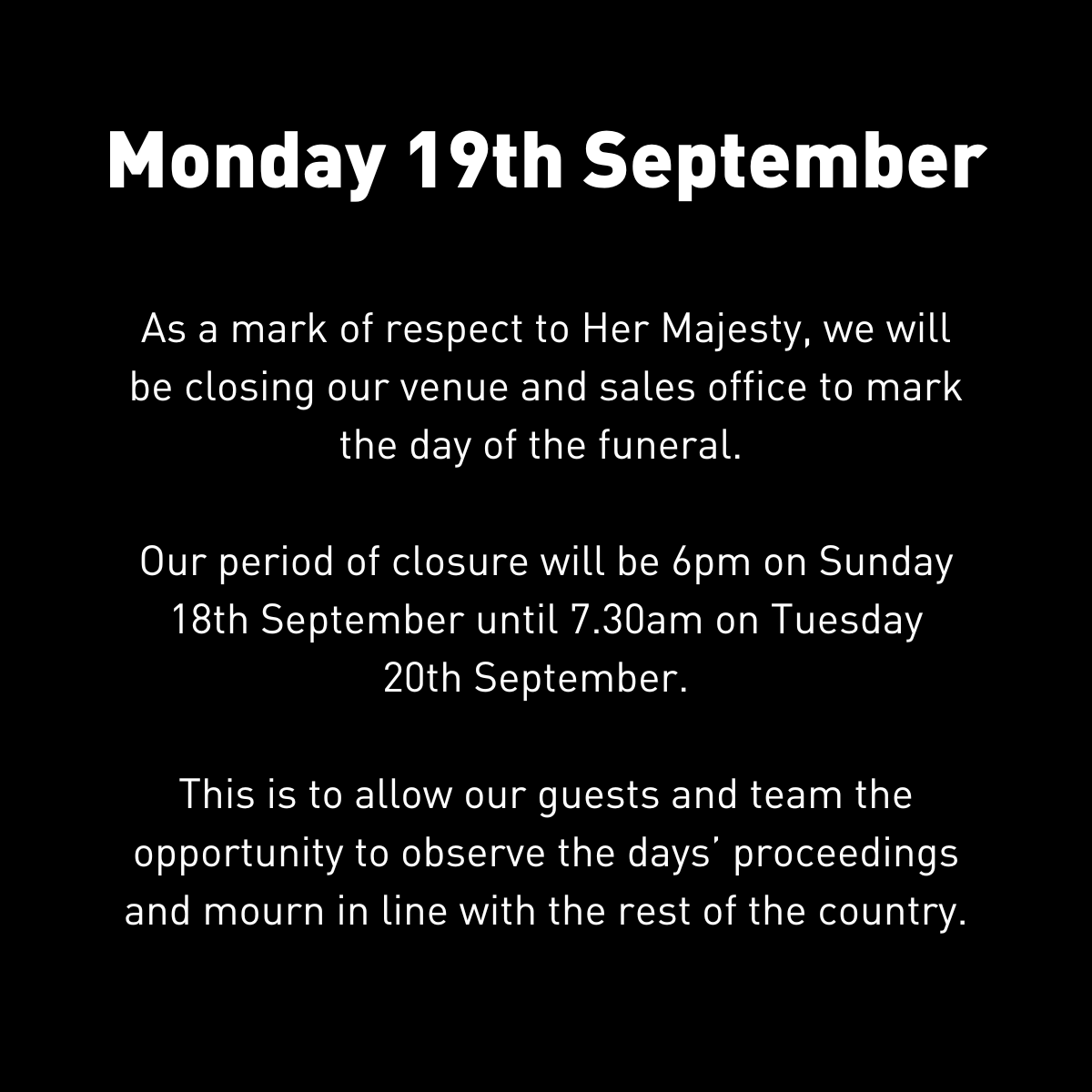 To all our guests and colleagues
We will be closing our venues and sales office to mark the day of the funeral.
We will be closed from Sunday evening to Tuesday morning to allow our guests and the team to observe and mourn in line with the rest of the country