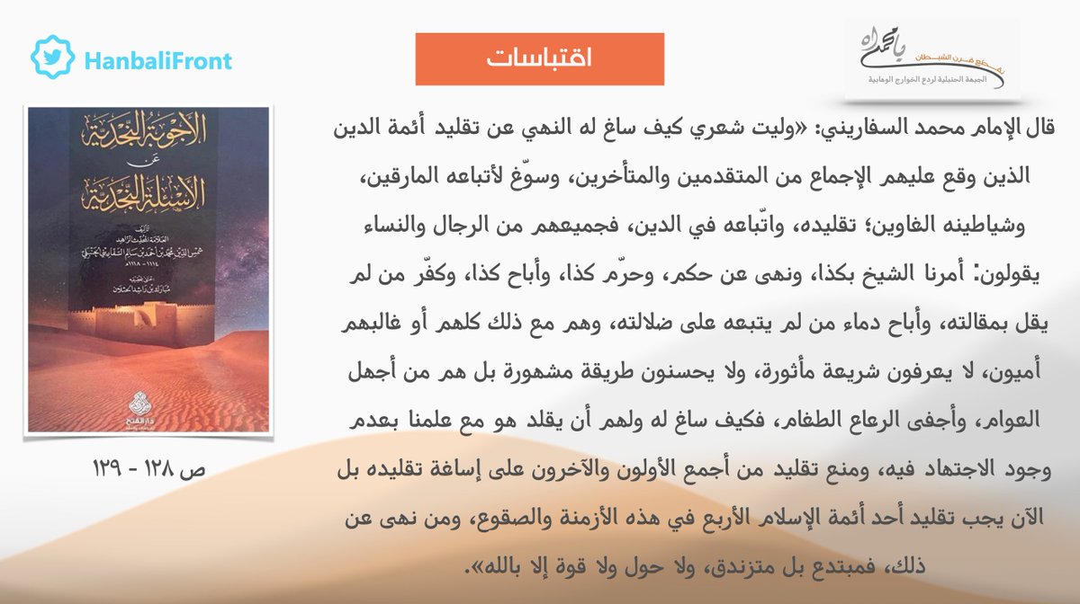 #اقتباسات - تكبيت إمام الحنابلة السفاريني للوهابية الخوارج في مسألة تقليد الأئمة الأربعة ومن جميل وصفه لهؤلاء الخوارج وإمامهم المبتدع: "كلهم أو غالبهم أميون لا يعرفون شريعة مأثورة، ولا يحسنون طريقة مشهورة بل هم من أجهل العوام، وأجفى الرعاع الطغام، فكيف ساغ له ولهم أن يقلد هو؟".