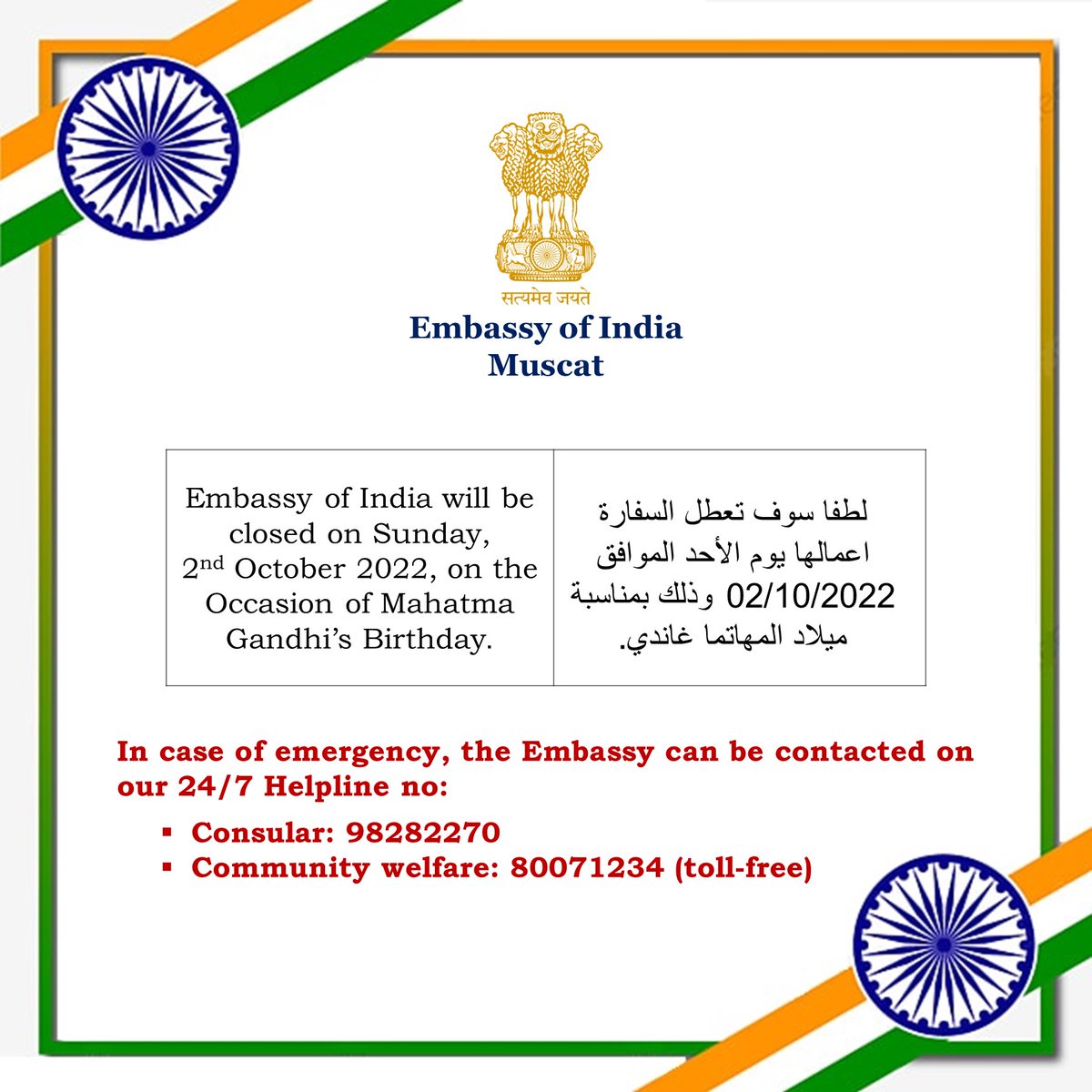 The Embassy of India will be closed on Sunday, 2 October 2022, on the Occasion of Mahatma Gandhi’s Birthday.

لطفا سوف تعطل السفارة اعمالها يوم الأحد الموافق 02/10/2022 وذلك بمناسبة ميلاد المهاتما غاندي.

In case of emergency, you may contact us on our 24/7 helpline numbers.👇