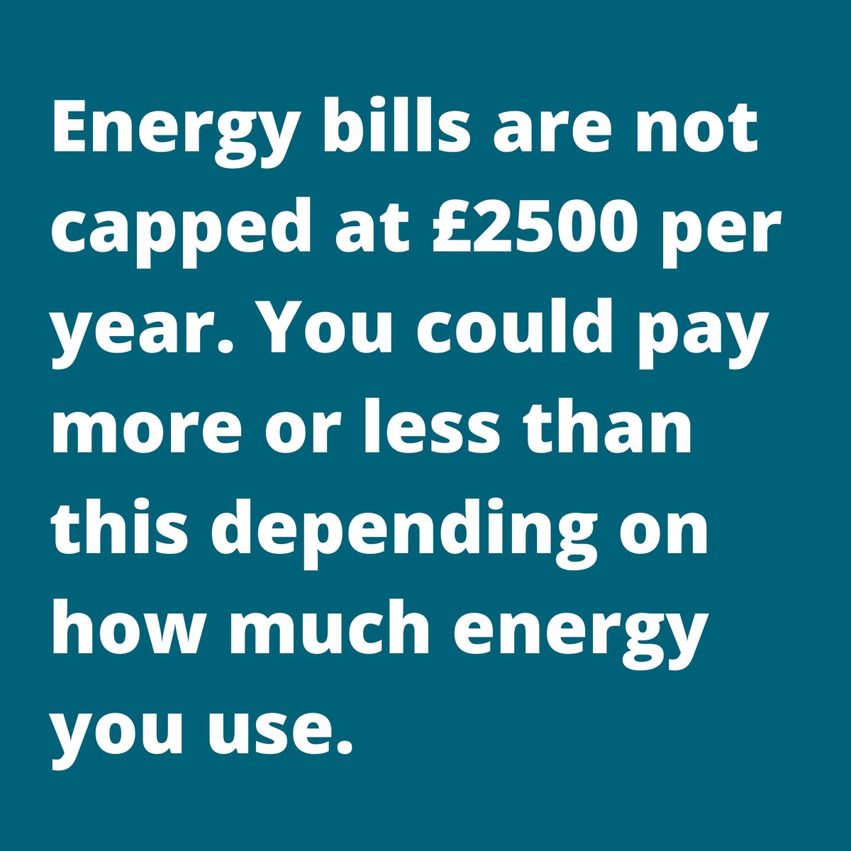 The Energy Price Guarantee limits the amount energy suppliers can charge per kilowatt of gas or electricity. 

The average energy bill shouldn't be more than £2,500 per year but your bill will be determined by how much energy you use. 

Your bill could be more than £2,500.