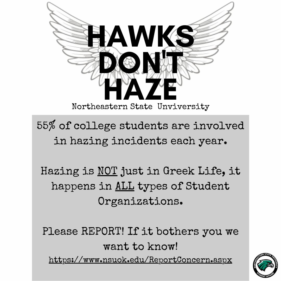 Hawks Don't Haze
Northeastern State University
55% of college students are involved in hazing incidents each year.
Hazing is NOT just in Greek Life, it happens in ALL types of Student Organizations.

Please REPORT! If it bothers you we want to know!
nsuok.edu/ReportConcern.…