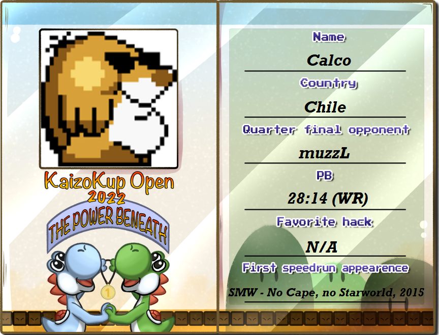 Presenting Winner of the Kaizo Kup Invitational and living speedrunning legend, <a href="/Calco222/">Calco2</a> : Not only setting records in Kaizo, original SMW and Yoshi's Island are also strongsuits of his. He wants to defend his title, starting with the quarterfinal against muzzL.
