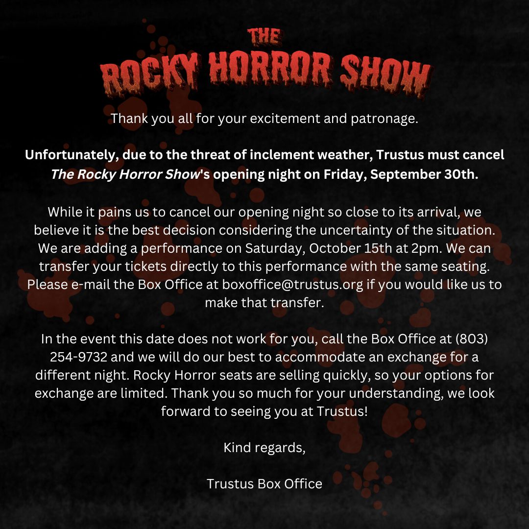 Unfortunately, due to the threat of inclement weather, Trustus must cancel THE ROCKY HORROR SHOW's opening night on Friday, September 30th. We are adding a show on Saturday, October 15th at 2:00pm. Please contact the Box Office at boxoffice@trustus.org with any questions.👄