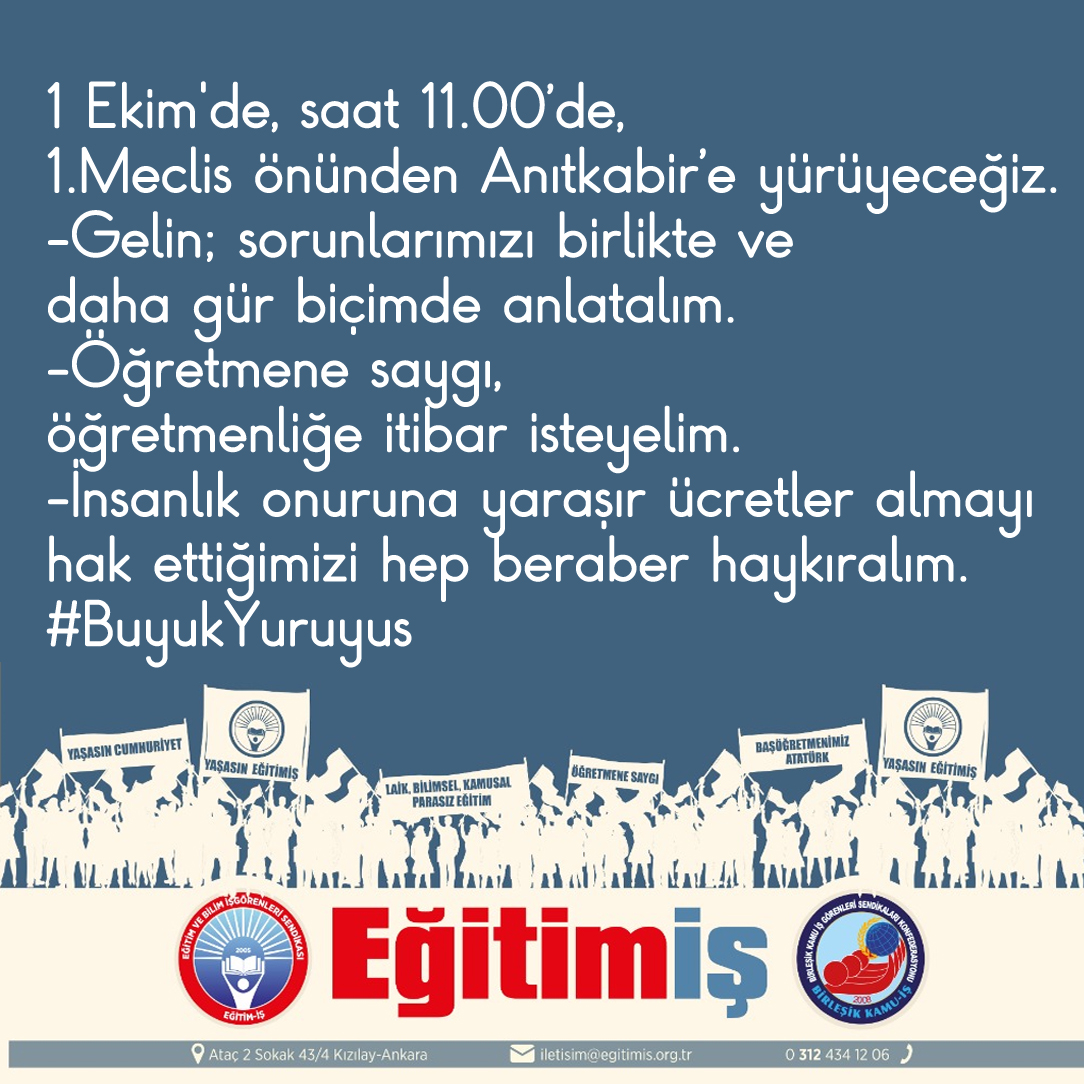 1 Ekim'de, saat 11.00’de, 
1.Meclis önünden Anıtkabir’e yürüyeceğiz.
-Gelin; sorunlarımızı birlikte ve daha gür biçimde anlatalım.
-Öğretmene saygı, öğretmenliğe itibar isteyelim.
-İnsanlık onuruna yaraşır ücretler almayı 
hak ettiğimizi hep beraber haykıralım.
#BuyukYuruyus