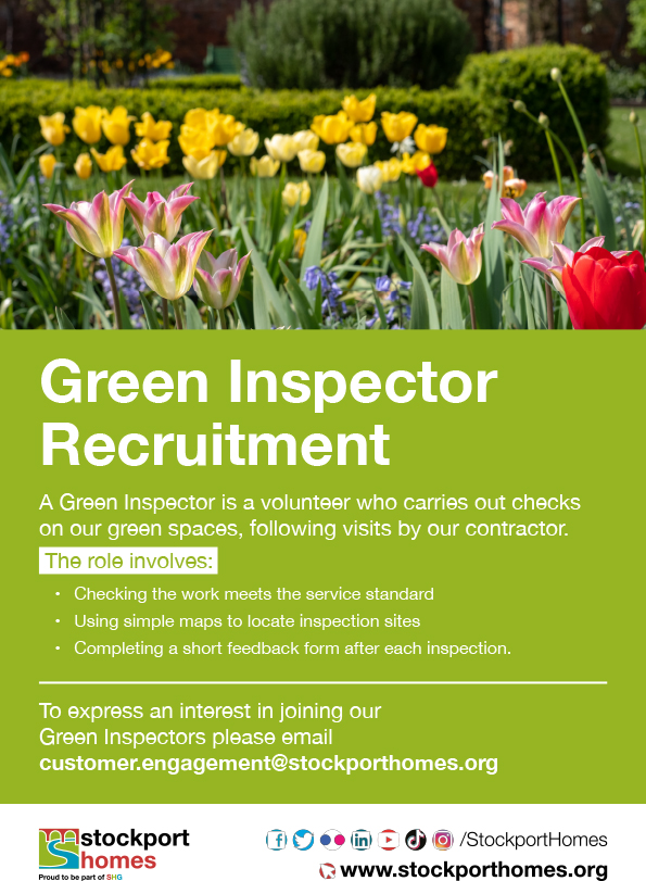 Stockport Homes are looking for volunteer Green Inspectors, to check on green spaces after contractor visits.  If you're interested in joining the green team,  contact customer.engagement@stockporthomes.org for more details.
<a href="/SMBC_Community/">Communities Team</a> <a href="/Inclusion_SMBC/">SMBC Inclusion</a> <a href="/AgeUKStockport/">AgeUKStockport</a>
