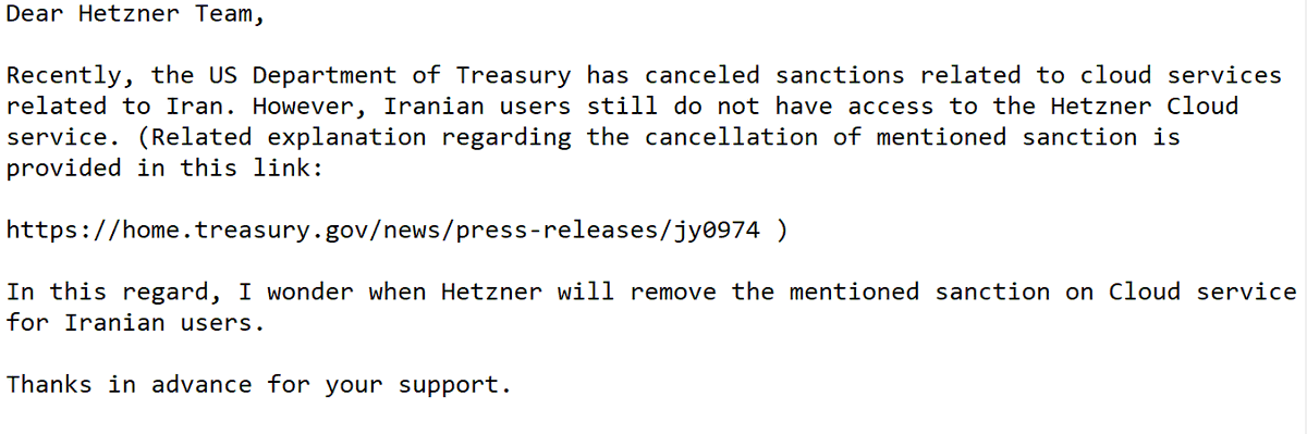 دو روز پیش به شرکت آلمانی Hetzner که خدمات سرورهای ابری ارائه می دهد، ایمیل زیر رو زدم و خواستار لغو تحریم ها برای ایرانیان مطابق با مصوبه جدید آمریکا شدم. این متن ایمیل بود.