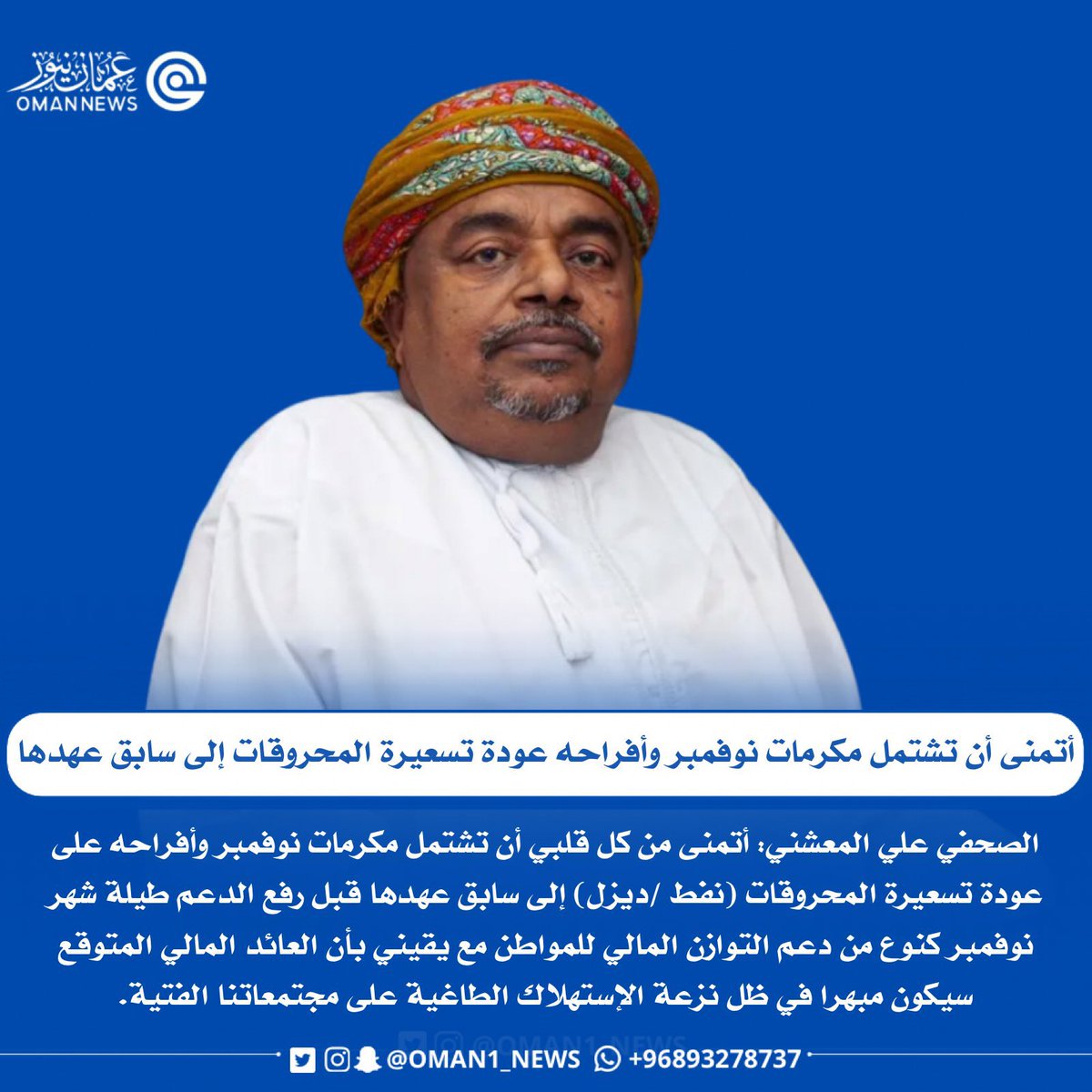 علي بن مسعود المعشني 

"أتمنى من كل قلبي أن تشتمل مكرمات نوفمبر وأفراحه على عودة تسعيرة المحروقات (نفط /ديزل) إلى سابق عهدها قبل رفع الدعم طيلة شهر نوفمبر كنوع من دعم التوازن المالي للمواطن"