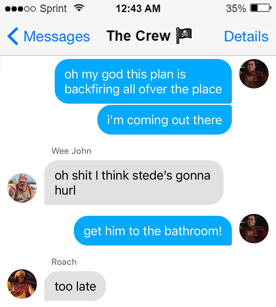 Lucius: oh my god this plan is backfiring all ofver the place  i’m coming out there  Wee John: oh shit i think stede’s gonna hurl  Lucius: get him to the bathroom!  Roach: too late