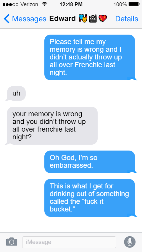 Stede: Please tell me my memory is wrong and I didn’t actually throw up all over Frenchie last night.  Ed: uh  your memory is wrong and you didn’t throw up all over frenchie last night?  Stede: Oh God, I’m so embarrassed.  This is what I get for drinking out of something called the “fuck-it bucket.”