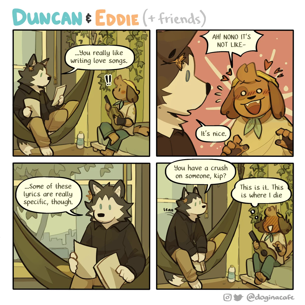 A four panel comic titled "Duncan and Eddie," featuring two anthropomorphic dogs, Kip and Mason.

The two are sitting together. Mason is shuffling between some paper, while Kip stares at her, blushing. She looks up at Kip and says "...You really like writing love songs."

Kip flushes red and panics, stammering "Ah! no, no, it's not like-"

Mason cuts in. "It's nice." They look back at the papers. "...Some of these are really specific, though. You have a crush on someone, Kip?"

Kip freezes, their face beet red. They think to themself, "This is it. This is where I die."