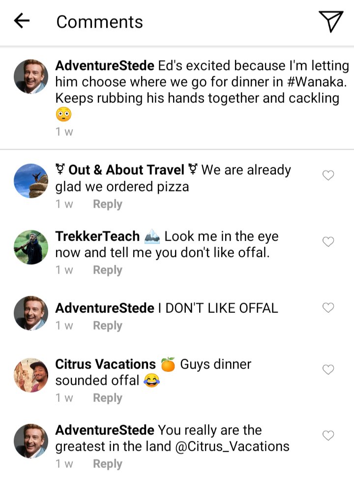 Stede's IG Comments section. Caption: Ed's excited because I'm letting him choose where we go for dinner in Wanaka. He keeps rubbing his hands together and cackling...
Jim and Olu: We are already glad we ordered pizza
Ed: Look me in the eye now and tell me you don't like offal
Stede: I DON'T LIKE OFFAL
Roach: Guys dinner sounds offal! 
Stede: You really are the greatest in the land @Citrus_Vacations