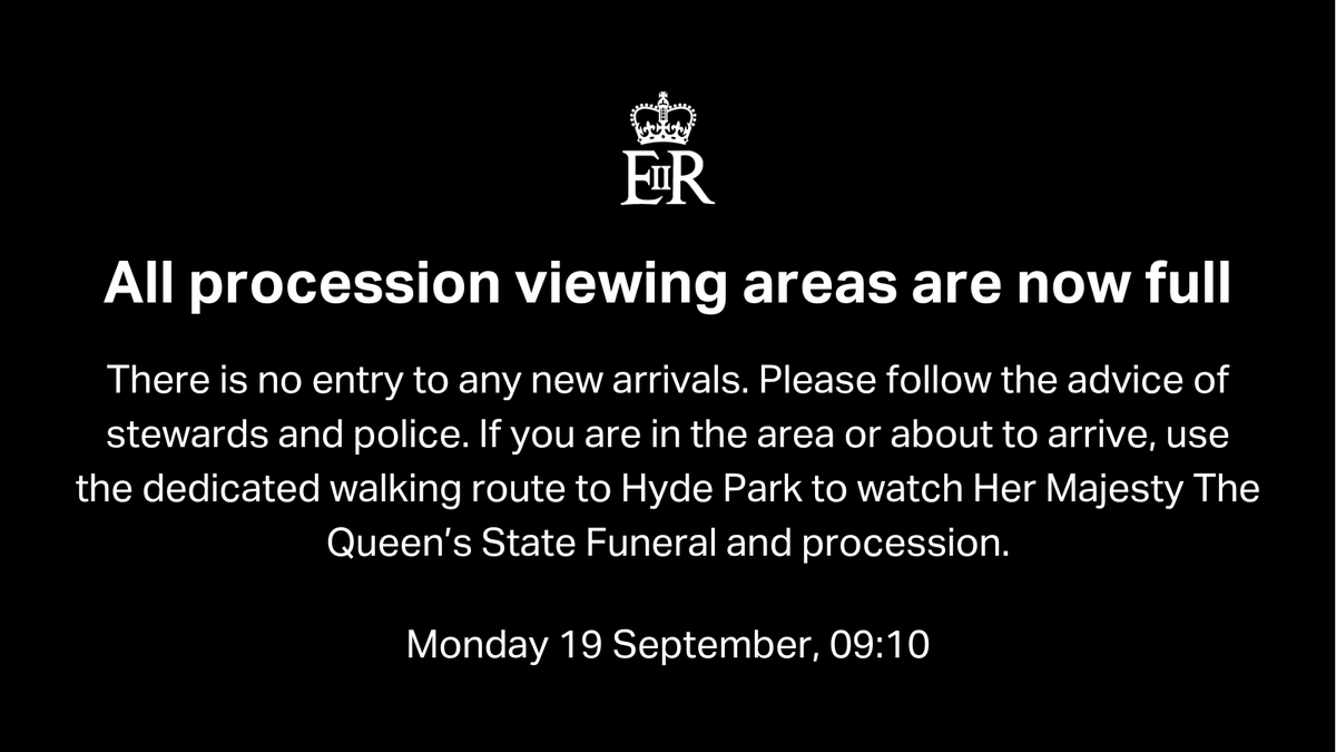 All procession viewing areas are now full
There is no entry to any new arrivals. Please follow the advice of stewards and police. If you are in the area or about to arrive, use the dedicated walking route to Hyde Park to watch Her Majesty The Queen’s State Funeral and procession.
Monday 19 September, 09:10