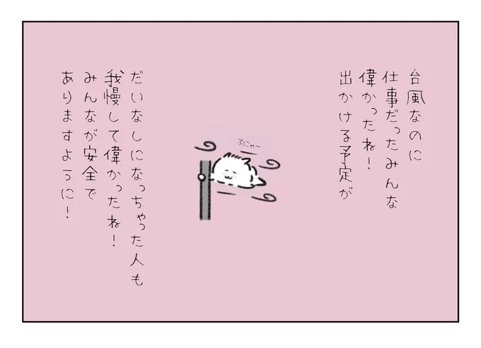 台風で予定がだいなしになっちゃったみんな我慢して偉かったね!
こんな天気の中仕事だったみんなも偉かったね!
みんなが安全でありますように🙏 