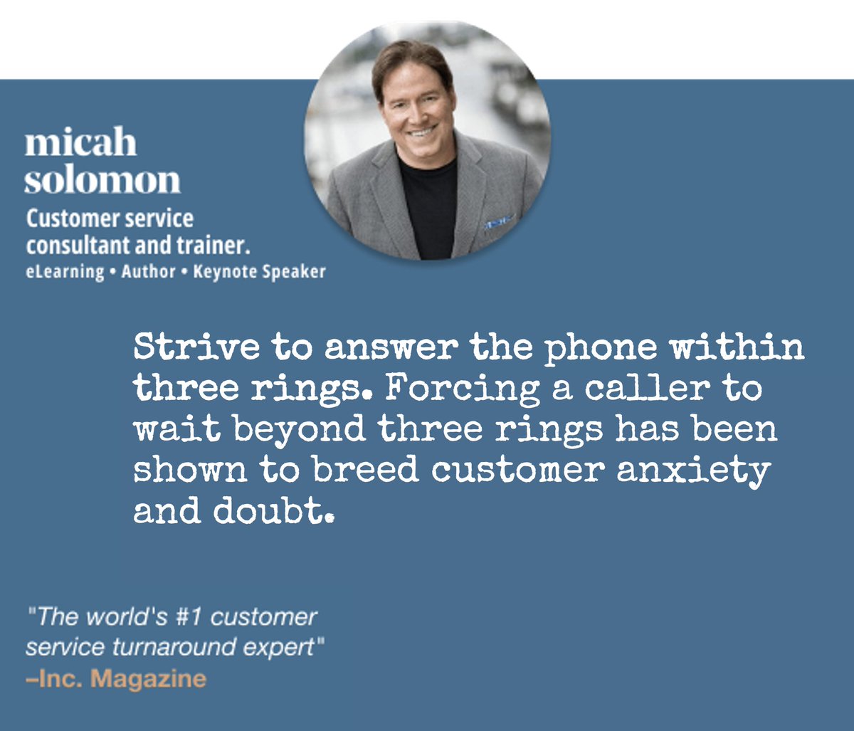 Strive to answer the phone within three rings. Forcing a caller to wait beyond three rings has been shown to breed customer anxiety and doubt.– Customer service consultant <a href="/micahsolomon/">Micah Solomon</a> Solomon (that's me). Learn more at micahsolomon.com