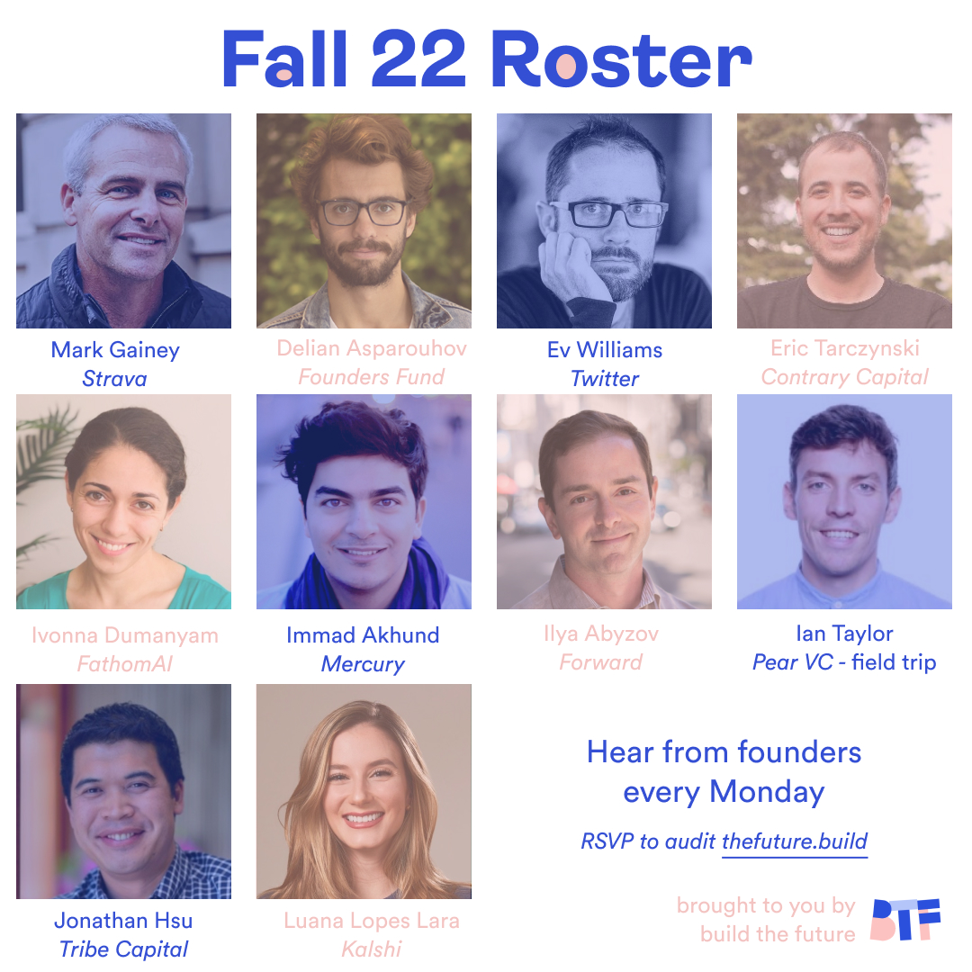 Super hyped to announce our speaker lineup for Fall 2022 — from silicon valley legends to new-tech pioneers pushing the frontiers of space, health, agriculture, and more! 

Come hear <a href="/zebulgar/">delian</a>, <a href="/ev/">Ev</a>, <a href="/etarczynski/">Eric Tarczynski</a>, <a href="/IDumanyan/">Ivonna Dumanyan</a>, <a href="/immad/">immad</a>, <a href="/IlyaAbyzov/">Ilya Abyzov</a>, <a href="/jonathanhsu/">Jonathan Hsu</a>, <a href="/luanalopeslara/">Luana Lopes Lara</a>.