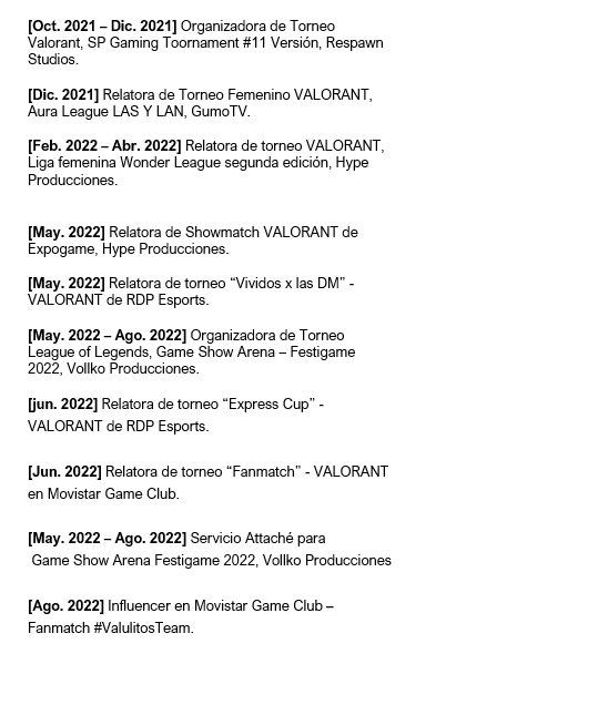 Me encuentro disponible para proyectos como Caster y/o Organizadora de torneos en videojuegos.
Cuento con disponibilidad, motivación y ganas ☻
♦ Cualquier contacto por acá o hacia los medios señalados en el CV♦
SE AGRADECE DIFUSIÓN Y/O RT  ♥