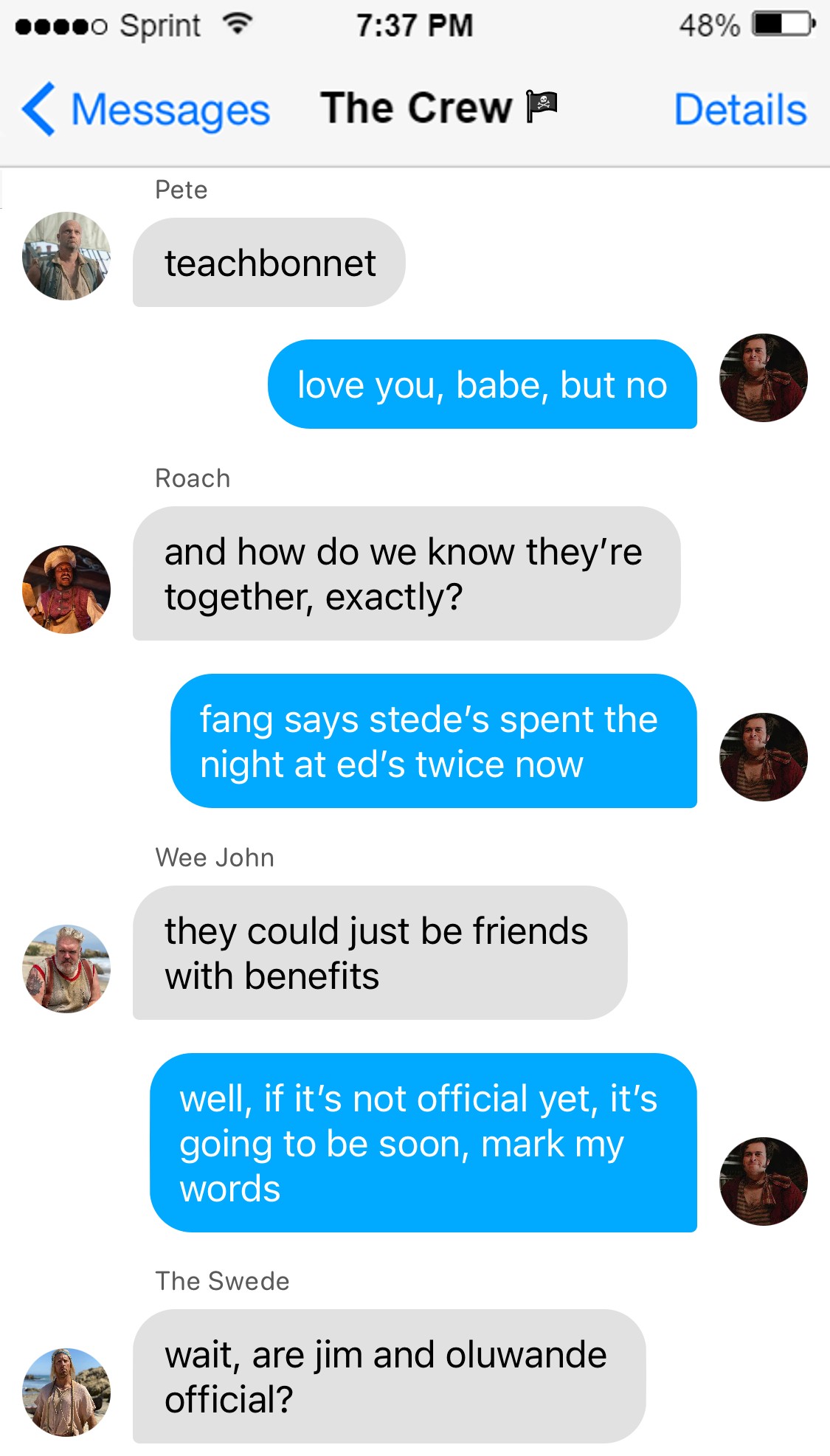 Pete: teachbonnet  Lucius: love you, babe, but no  Roach: and how do we know they’re together, exactly?  Lucius: fang says stede’s spent the night at ed’s twice now  Wee John: they could just be friends with benefits  Roach: yeah i’m not sure i would count that as official  Lucius: well, if it’s not official yet it’s going to be soon, mark my words  Swede: wait, are oluwande and jim official?