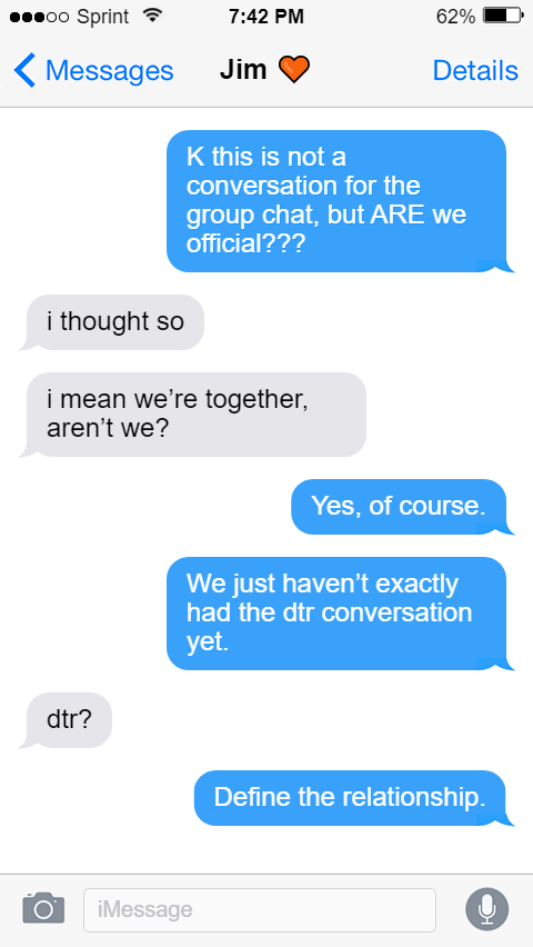 Oluwande: K this is not a conversation for the group chat, but ARE we official???  Jim: i thought so   i mean we’re together, aren’t we?  Oluwande: Yes, of course.  We just haven’t exactly had the dtr conversation yet.  Jim: dtr?  Oluwande: Define the relationship.