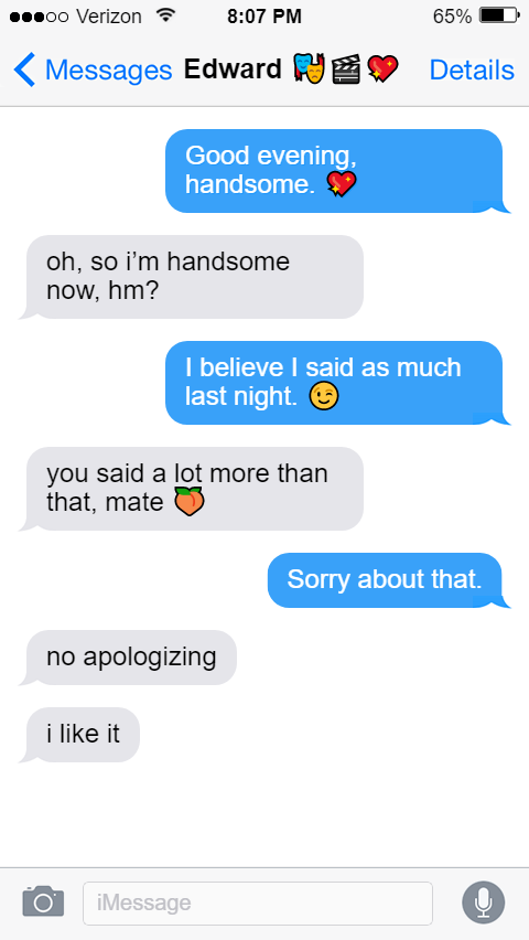 Stede: Good evening, handsome. 💖  Ed: oh, so i’m handsome now, hm?  Stede: I believe I said as much last night. 😉  Ed: you said a lot more than that, mate 🍑  Stede: Sorry about that.  Ed: no apologizing  i like it