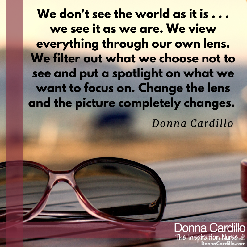 We don't see the world as it is . . . we see it as we are. We view everything through our own lens. We filter out what we choose not to see and put a spotlight on what we want to focus on. Change the lens and the picture completely changes. -Donna Cardillo #change #inspiration
