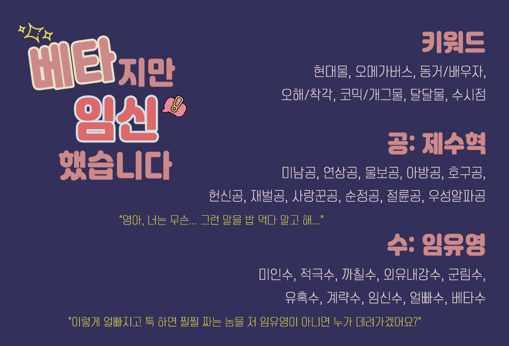 [팀 영월] 첫 작품 <베타지만 임신했습니다(aka. 베신다)> 배너를 가져왔어요 >< 킬링타임으로 가볍게 읽으실 수 있게끔 저희도 깔깔 웃으며 작업하고 있습니다
너무 늦지 않게 인사 드릴 수 있도록 열심히 준비 중이니까요! 많은 관심과 사랑 부탁드려요♥