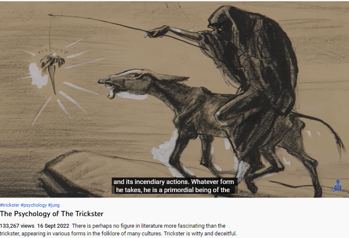 The Psychology of The Trickster
133,267 views  16 Sept 2022  There is perhaps no figure in literature more fascinating than the trickster, appearing in various forms in the folklore of many cultures. Trickster is witty and deceitful. He is the timeless root of all the picaresque creations of world literature, and is not reducible to one single literary entity. Trickster tales have existed since ancient times, and has been said to be at the very foundation of civilisation and culture. They belong to the oldest expressions of mankind. 

Tricksters are the breakers of rules, agents of mischief, masters of deceit, and boundary crossers. He is an agent of change, and is amoral, not immoral.

Trickster is at one and the same time creator and destroyer, giver and negator, he who dupes and who is always duped himself. 

Psychologically, the trickster is an archetype, part of the collective unconscious. Trickster is everywhere, he is an eternal state of mind. 

The integration of the trickster 