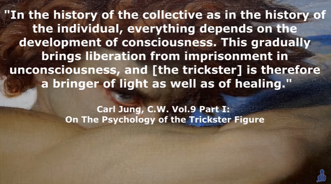 The Psychology of The Trickster
133,267 views  16 Sept 2022  There is perhaps no figure in literature more fascinating than the trickster, appearing in various forms in the folklore of many cultures. Trickster is witty and deceitful. He is the timeless root of all the picaresque creations of world literature, and is not reducible to one single literary entity. Trickster tales have existed since ancient times, and has been said to be at the very foundation of civilisation and culture. They belong to the oldest expressions of mankind. 

Tricksters are the breakers of rules, agents of mischief, masters of deceit, and boundary crossers. He is an agent of change, and is amoral, not immoral.

Trickster is at one and the same time creator and destroyer, giver and negator, he who dupes and who is always duped himself. 

Psychologically, the trickster is an archetype, part of the collective unconscious. Trickster is everywhere, he is an eternal state of mind. 

The integration of the trickster 