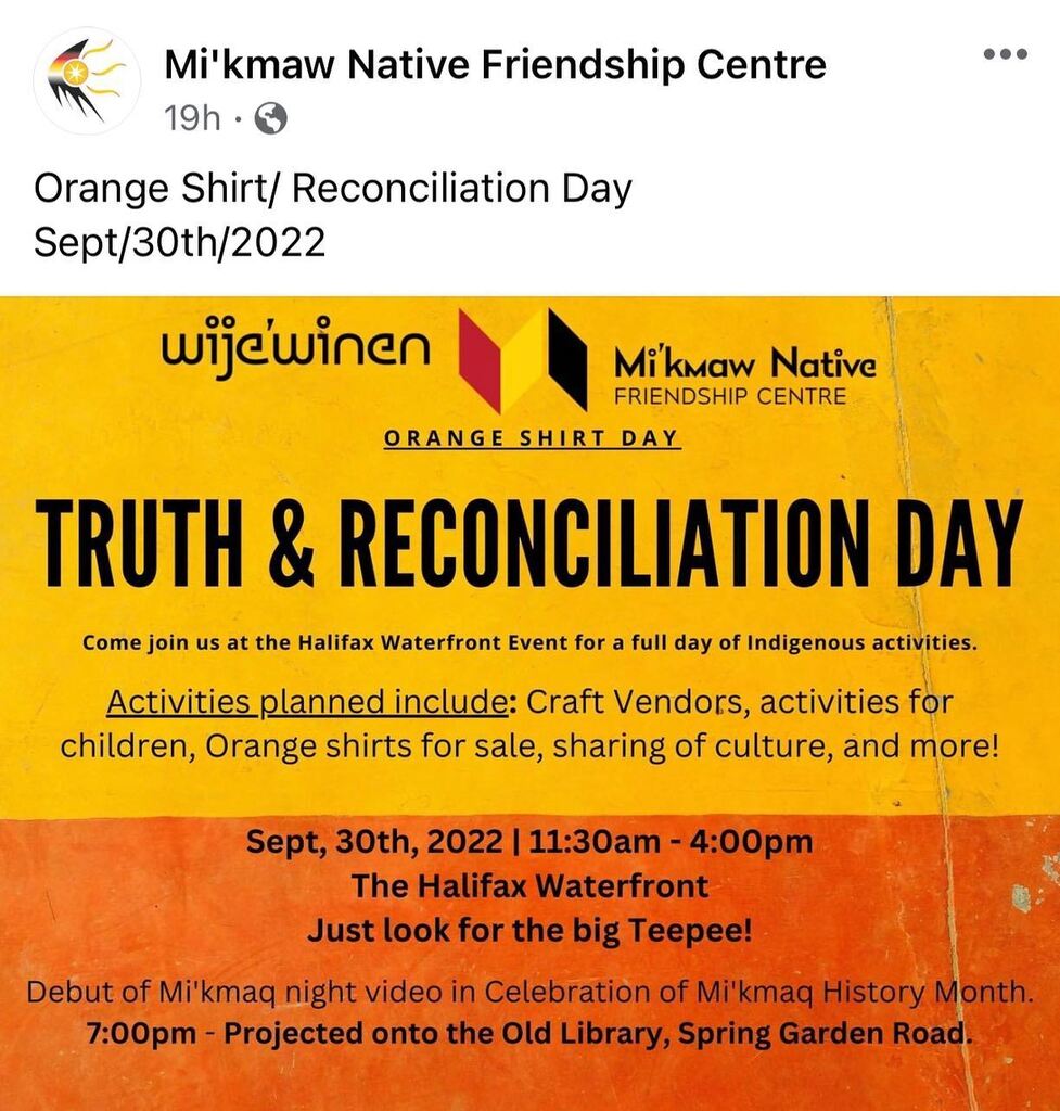 Sept, 30th //
11:30am - 4:00pm
+ 7pm
From FB —
TRUTH &amp; RECONCILIATION DAY
Come join us at the Halifax Waterfront Event for a full day of Indigenous activities.

Activities planned include: Craft Vendors, activities for children, Orange shirts for sale, s… instagr.am/p/CixI35DuoY5/