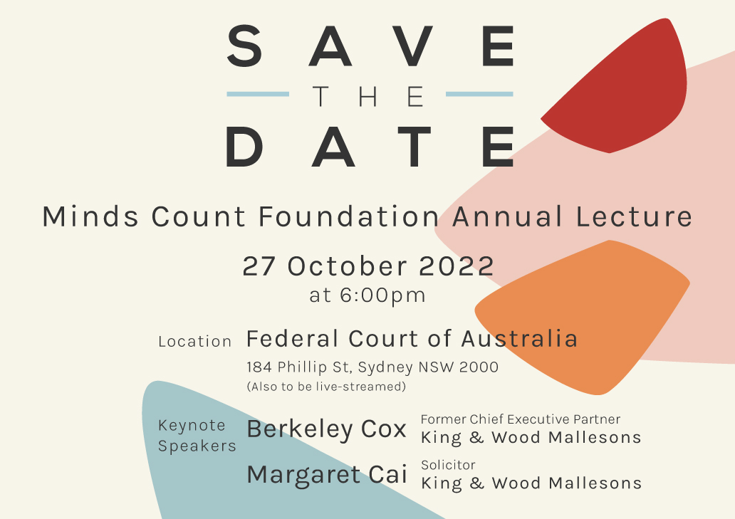 The Minds Count Annual Lecture will be held this year on 27 October 2022, featuring keynote speakers Berkeley Cox – former Chief Executive Partner of King &amp; Wood Mallesons and Margaret Cai – Solicitor at King &amp; Wood Mallesons.

Detailed announcement to follow next week!