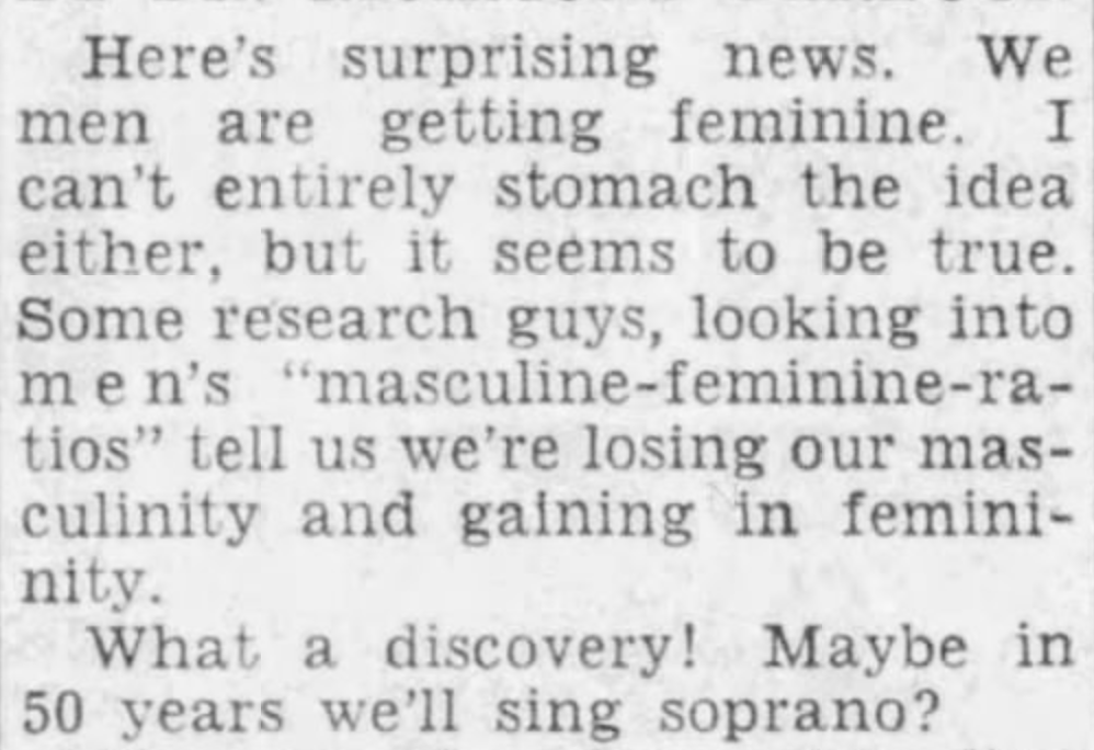 Here's surprising news. We men are getting feminine. I can't entirely stomach the idea either, but it seems to be true. Some research guys, looking into men's "masculine-feminine-ratios" tell us we're losing our masculinity and gaining a femininity.
What a discovery! Maybe in 50 years we'll sing soprano?
--Redwood City Tribune, 28 Mar 1950.