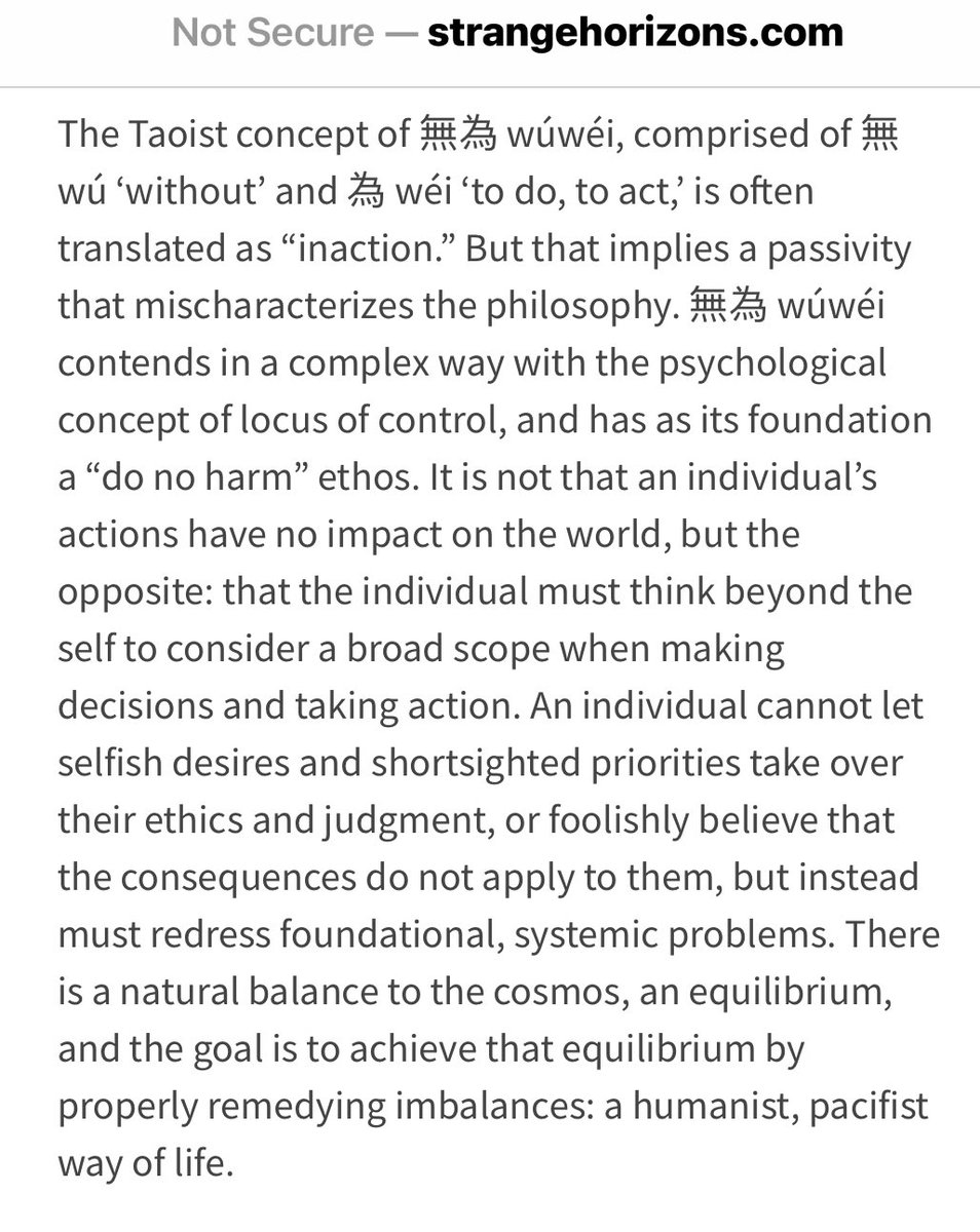The Taoist concept of 無為 wúwéi, comprised of 無 wú ‘without’ and 為 wéi ‘to do, to act,’ is often translated as “inaction.” But that implies a passivity that mischaracterizes the philosophy. 無為 wúwéi contends in a complex way with the psychological concept of locus of control, and has as its foundation a “do no harm” ethos. It is not that an individual’s actions have no impact on the world, but the opposite: that the individual must think beyond the self to consider a broad scope when making decisions and taking action. An individual cannot let selfish desires and shortsighted priorities take over their ethics and judgment, or foolishly believe that the consequences do not apply to them, but instead must redress foundational, systemic problems. There is a natural balance to the cosmos, an equilibrium, and the goal is to achieve that equilibrium by properly remedying imbalances: a humanist, pacifist way of life.