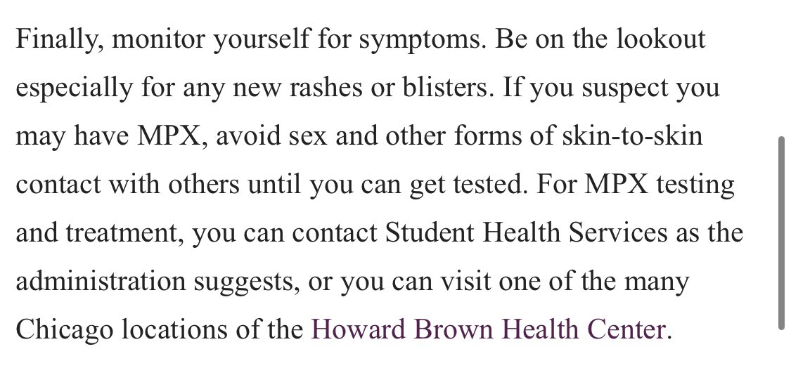 Finally, monitor yourself for symptoms. Be on the lookout especially for any new rashes or blisters. If you suspect you may have MPX, avoid sex and other forms of skin-to-skin contact with others until you can get tested. For MPX testing and treatment, you can contact Student Health Services as the administration suggests, or you can visit one of the many Chicago locations of the Howard Brown Health Center.