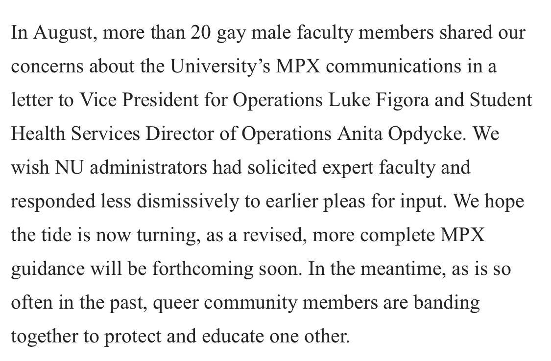 In August, more than 20 gay male faculty members shared our concerns about the University’s MPX communications in a letter to Vice President for Operations Luke Figora and Student Health Services Director of Operations Anita Opdycke. We wish NU administrators had solicited expert faculty and responded less dismissively to earlier pleas for input. We hope the tide is now turning, as a revised, more complete MPX guidance will be forthcoming soon. In the meantime, as is so often in the past, queer community members are banding together to protect and educate one other.