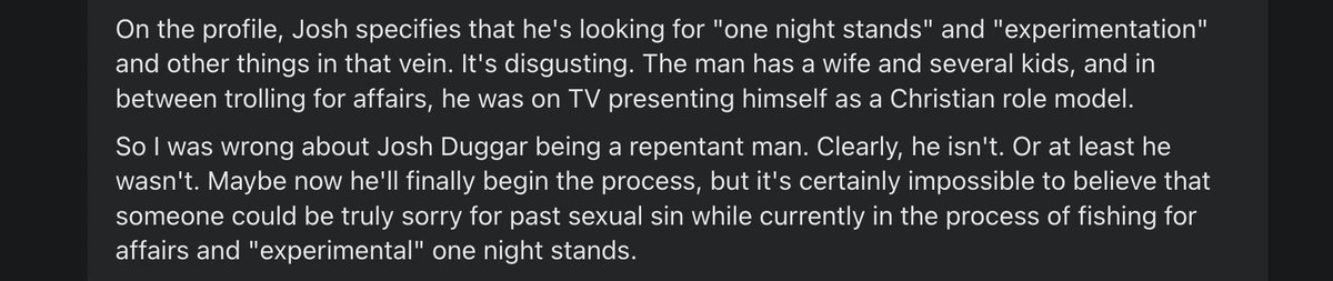 On the profile, Josh specifies that he's looking for "one night stands" and "experimentation" and other things in that vein. It's disgusting. The man has a wife and several kids, and in between trolling for affairs, he was on TV presenting himself as a Christian role model.

So I was wrong about Josh Duggar being a repentant man. Clearly, he isn't. Or at least he wasn't. Maybe now he'll finally begin the process, but it's certainly impossible to believe that someone could be truly sorry for past sexual sin while currently in the process of fishing for affairs and "experimental" one night stands.