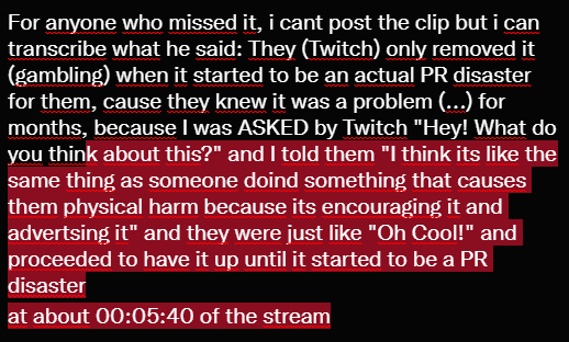 For anyone who missed it, i cant post the clip but i can transcribe what he said: They (Twitch) only removed it (gambling) when it started to be an actual PR disaster for them, cause they knew it was a problem (...) for months, because I was ASKED by Twitch "Hey! What do you think about this?" and I told them "I think its like the same thing as someone doind something that causes them physical harm because its encouraging it and advertsing it" and they were just like "Oh Cool!" and proceeded to have it up until it started to be a PR disaster
at about 00:05:40 of the stream