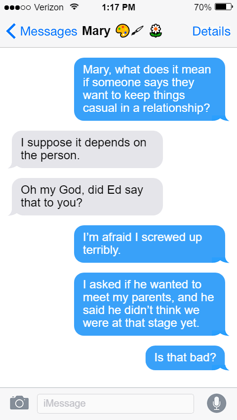 Stede: Mary, what does it mean if someone says they want to keep things casual in a relationship?  Mary: I suppose it depends on the person.  Oh my God, did Ed say that to you?  Stede: I’m afraid I screwed up terribly.  I asked if he wanted to meet my parents, and he said he didn’t think we were at that stage yet.  Is that bad?