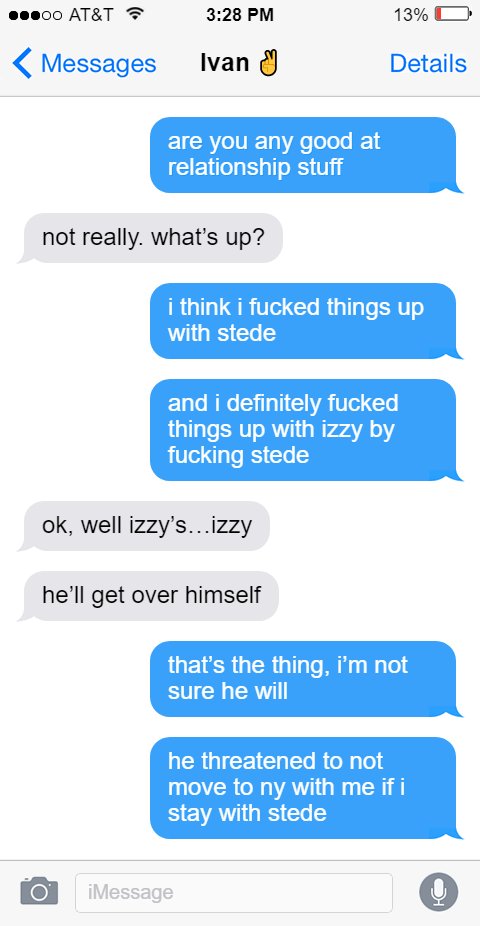 Ed: are you any good at relationship stuff  Ivan: not really. what’s up?  Ed: i think i fucked things up with stede  and i definitely fucked things up with izzy by fucking stede  Ivan: ok, well izzy’s…izzy  he’ll get over himself  Ed: that’s the thing, i’m not sure he will  he threatened to not move to ny with me if i stay with stede