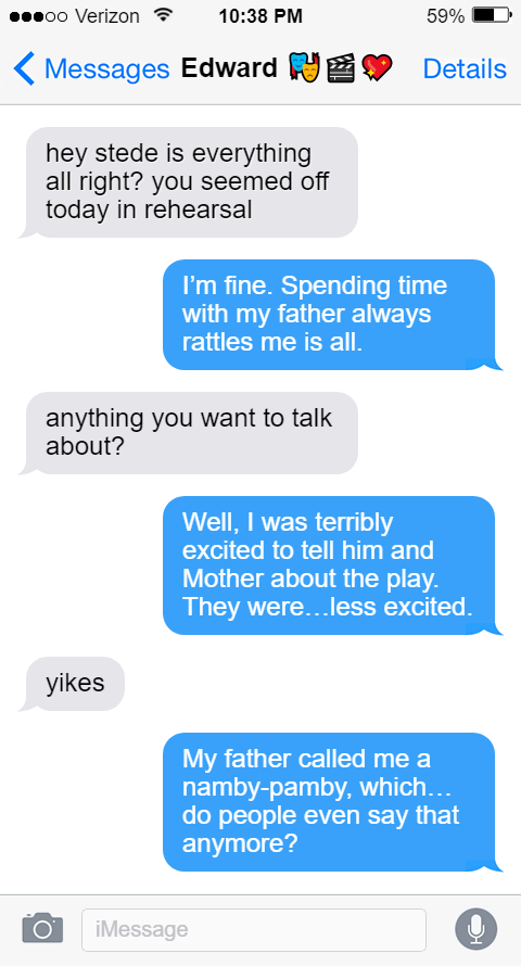 Ed: hey stede is everything all right? you seemed off today in rehearsal  Stede: I’m fine. Spending time with my father always rattles me is all.  Ed: anything you want to talk about?  Stede: Well, I was terribly excited to tell him and Mother about the play. They were…less excited.  Ed: yikes  Stede: My father called me a namby-pamby, which…do people even say that anymore?