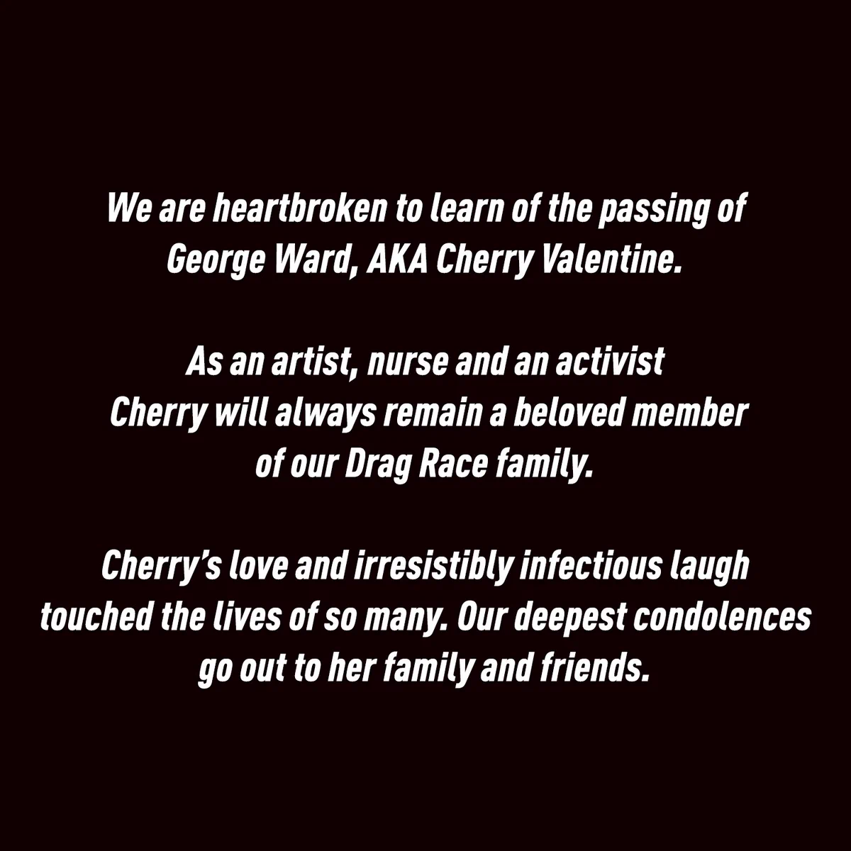 We are heartbroken to learn of the passing of George Ward, AKA Cherry Valentine. 

As an artist, nurse and an activist Cherry will always remain a beloved member of our Drag Race family. 

Cherry’s love and irresistibly infectious laugh touched the lives of so many. Our deepest condolences go out to her family and friends.