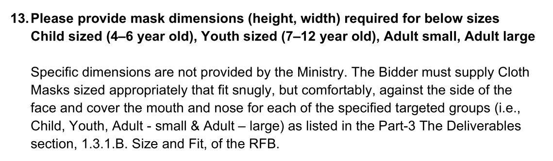 A screenshot from a document that reads: 12. Please  Please provide mask dimensions (height, width) required for below sizes 
Child sized (4–6 year old), Youth sized (7–12 year old), Adult small, Adult large Specific dimensions are not provided by the Ministry. The Bidder must supply Cloth Masks sized appropriately that fit snugly, but comfortably, against the side of the face and cover the mouth and nose for each of the specified targeted groups (i.e., Child, Youth, Adult - small & Adult – large) as listed in the Part-3 The Deliverables 
section, 1.3.1.B. Size and Fit, of the RFB. 