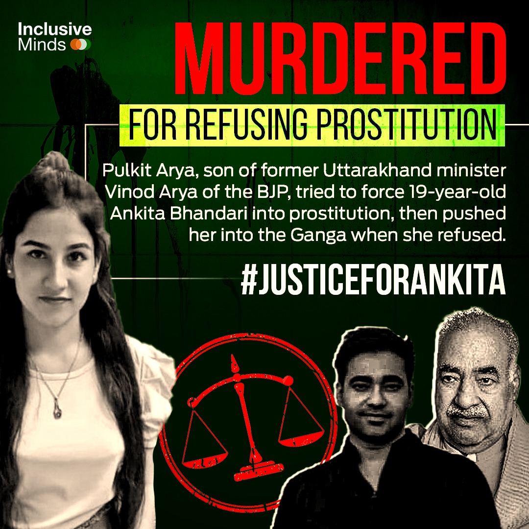 #JusticeforAnkita
MURDERED

FOR REFUSING PROSTITUTION

Pulkit Arya, son of former Uttarakhand minister Vinod Arya of the BJP, tried to force 19-year-old Ankita Bhandari into prostitution, then pushed her into the Ganga when she refused.

#JUSTICEFORANKITA