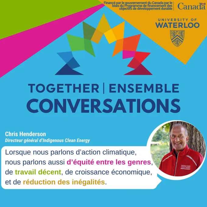 TOGETHER | ENSEMBLE
CONVERSATIONS
Lorsque nous parlons d'action climatique,
nous parlons aussi d'équité entre les genres,
de travail décent, de croissance économique,
et de réduction des inégalités.
Chris Henderson
Directeur général d'indigenous Clean Energy