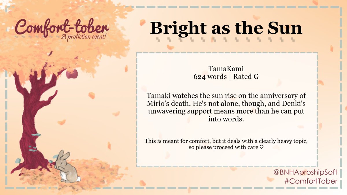 It's <a href="/BNHAProShipSoft/">**archived** BNHA Comfort-Tober! 🐇🎃</a>'s #comforttober! Day 1: Sunrise

"Bright as the Sun"
TamaKami | 624 words | Rated G

Emotional hurt/comfort because of mourning. Support and hope, good ending
📖: archiveofourown.org/works/42062796