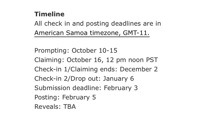 Timeline
All check in and posting deadlines are in American Samoa timezone, GMT-11.

Prompting: October 10-15
Claiming: October 16, 12 pm noon PST
Check-in 1/Claiming ends: December 2
Check-in 2/Drop out: January 6
Submission deadline: February 3
Posting: February 5
Reveals: TBA