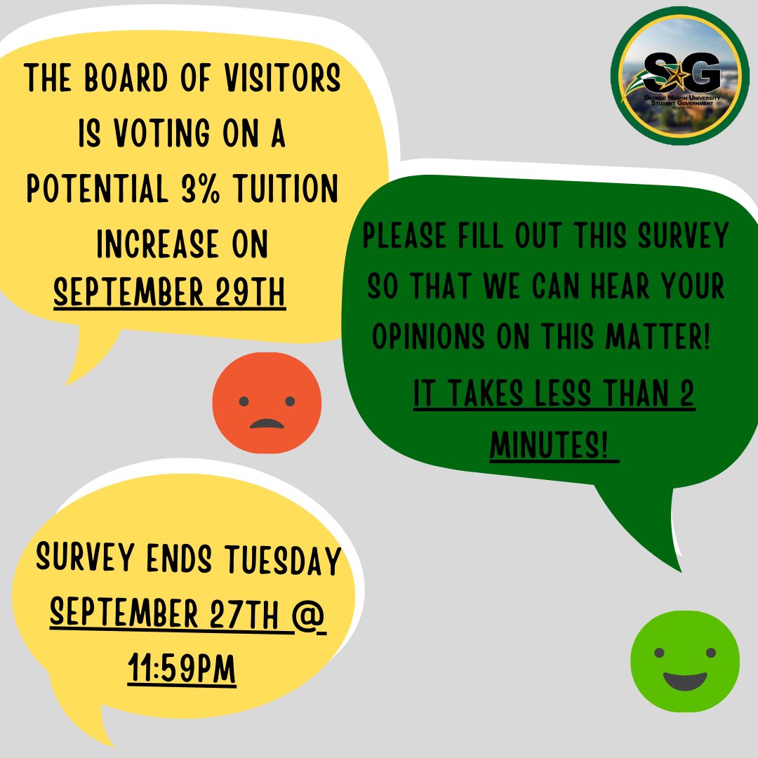 The Board of Visitors may vote on a potential 3% increase in tuition this coming Thursday, September 29th, and it’s crucial that we gather YOUR opinion! The survey results will be present to the Board of Visitors by the Student Body President. 

gmu.az1.qualtrics.com/jfe/form/SV_88…