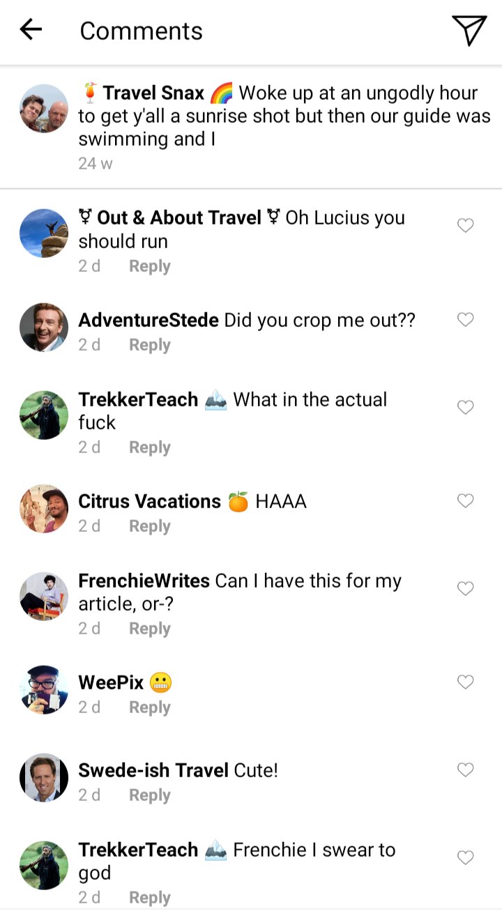Lucius' IG comments section
Caption: Woke up at an ungodly hour to get y'all a sunrise shot but then our guide was swimming and I
Olu and Jim: oh Lucius you should run
Stede: did you crop me out?
Ed: what in the actual fuck
Roach:HAAAA
Frenchie: can I have this for my article or-?
John: 😬
Swede:cute!
Ed: Frenchie I swear to God 