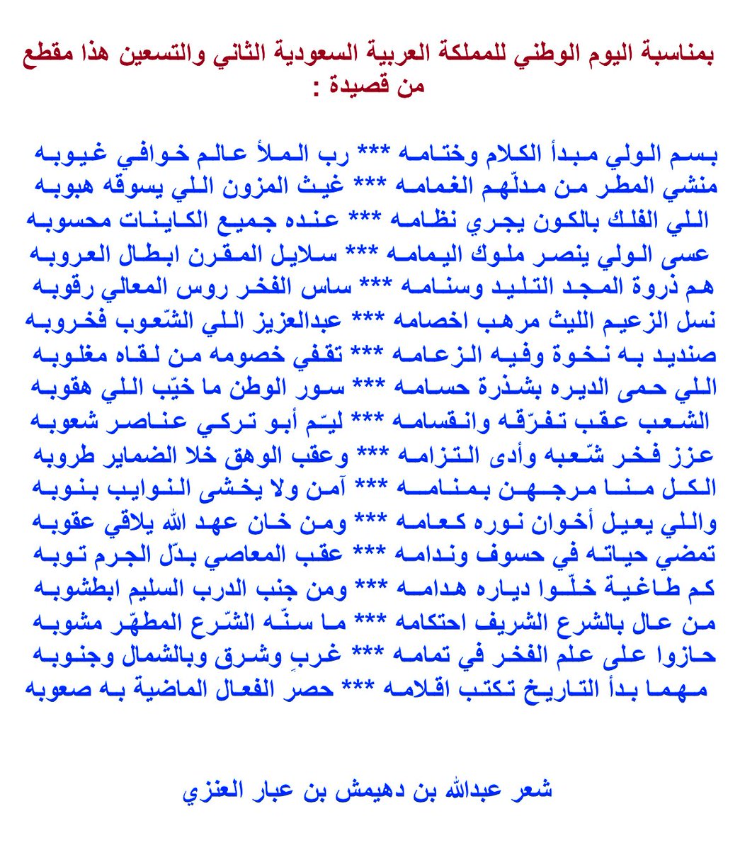 عسى الـولي ينصـر ملـوك اليـمامـه
سـلايـل المـقـرن ابـطـال الـعـروبـه
•••
هـم ذروة المجـد التلـيـد وسنـامـه
ساس الفخـر روس المعالي رقـوبـه
•••
نسل الزعيم الليث مرهب اخصامه
عبدالعزيز الـلي الشّعـوب فخروبـه

#اليوم_الوطني_السعودي_92 
 #عبدالله_بن_عبار