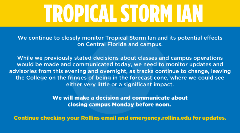 9.25.22 Tropical Storm Ian Update: rollins.college/3BNd4Az

Rollins will continue to monitor updates and advisories this evening and overnight as tracks continue to change.  
We will make a decision and communicate about closing campus Monday before noon.