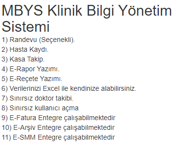 MBYS Klinik Bilgi Yönetim Sistemi
1) Randevu.
2) Hasta Kaydı.
3) Kasa Takip.
4) E-Rapor Yazımı.
5) E-Reçete Yazımı.
6) Verilerinizi Excel ile kendinize alabilirsiniz.
7) Sınırsız doktor takibi.
8) Sınırsız kullanıcı açma
9) E-Fatura Entegre çalışabilmektedir
10) E-Arşiv Entegre